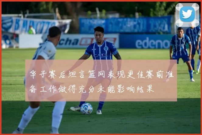 华子赛后坦言篮网表现更佳赛前准备工作做得充分未能影响结果