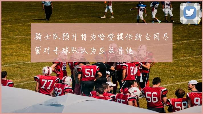 骑士队预计将为哈登提供新合同尽管对手球队认为应放弃他