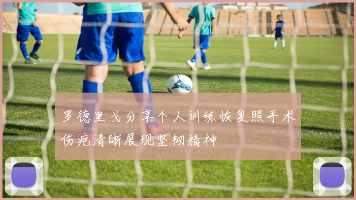 罗德里戈分享个人训练恢复照手术伤疤清晰展现坚韧精神