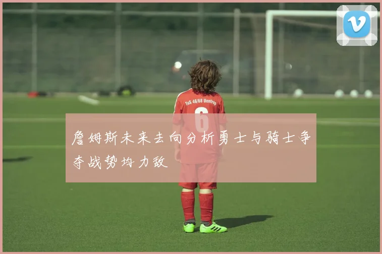 詹姆斯未来去向分析勇士与骑士争夺战势均力敌
