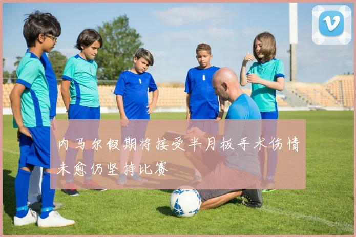 内马尔假期将接受半月板手术伤情未愈仍坚持比赛