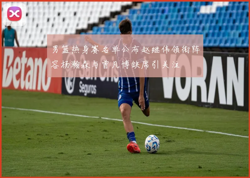 男篮热身赛名单公布赵继伟领衔阵容杨瀚森与曾凡博缺席引关注