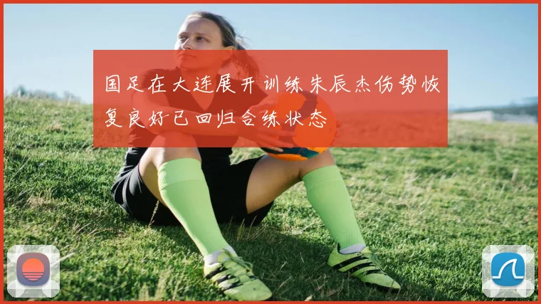 国足在大连展开训练朱辰杰伤势恢复良好已回归合练状态