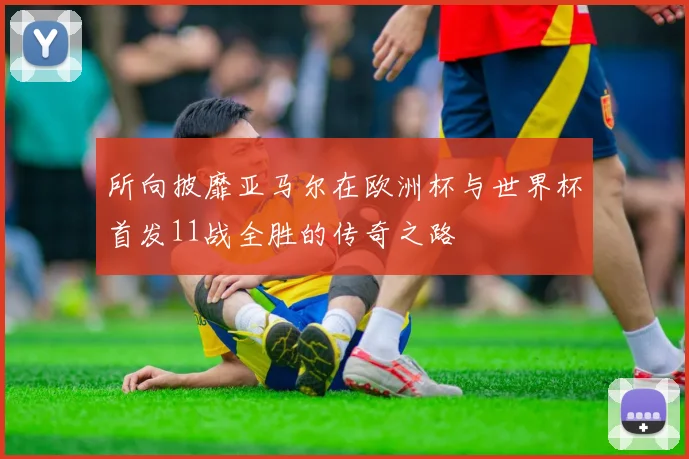 所向披靡亚马尔在欧洲杯与世界杯首发11战全胜的传奇之路