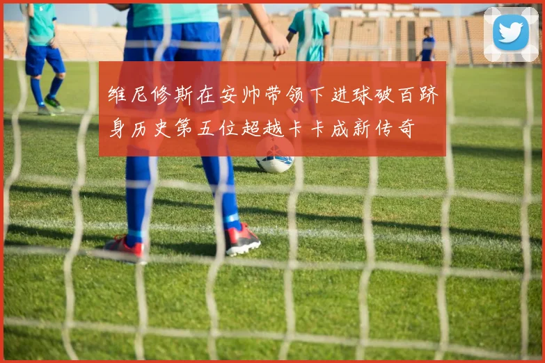 维尼修斯在安帅带领下进球破百跻身历史第五位超越卡卡成新传奇