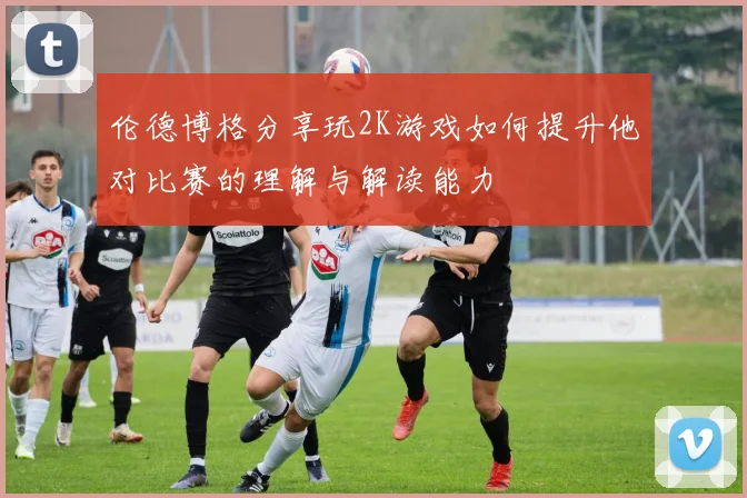 伦德博格分享玩2K游戏如何提升他对比赛的理解与解读能力