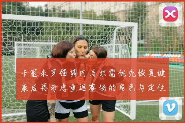 卡塞米罗强调内马尔需优先恢复健康后再考虑重返赛场的角色与定位