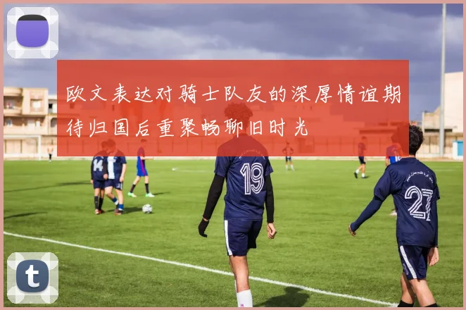 欧文表达对骑士队友的深厚情谊期待归国后重聚畅聊旧时光