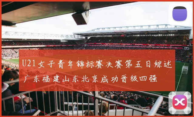 U21女子青年锦标赛决赛第五日综述广东福建山东北京成功晋级四强