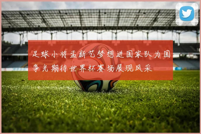 足球小将孟新艺梦想进国家队为国争光期待世界杯赛场展现风采