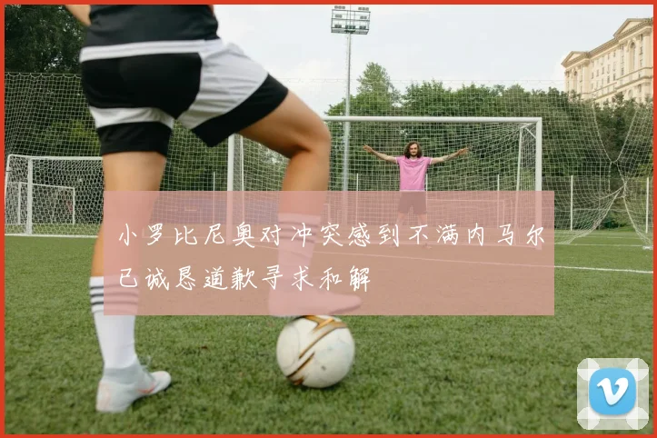 小罗比尼奥对冲突感到不满内马尔已诚恳道歉寻求和解