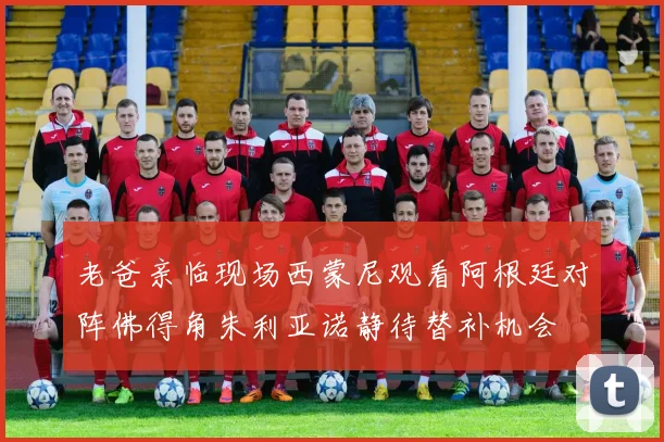 老爸亲临现场西蒙尼观看阿根廷对阵佛得角朱利亚诺静待替补机会