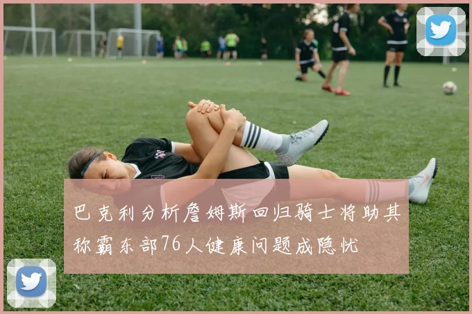 巴克利分析詹姆斯回归骑士将助其称霸东部76人健康问题成隐忧