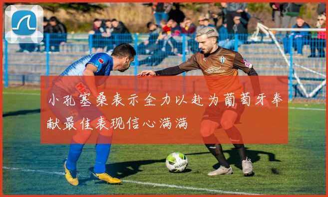 小孔塞桑表示全力以赴为葡萄牙奉献最佳表现信心满满