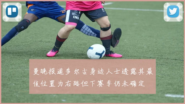 曼晚报道多尔古身边人士透露其最佳位置为右路但下赛季仍未确定
