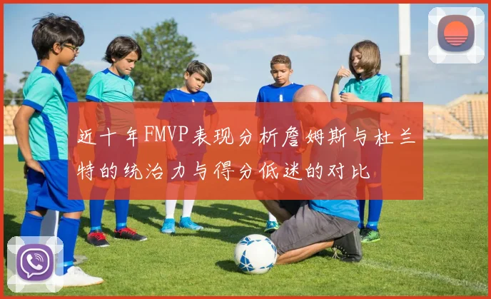 近十年FMVP表现分析詹姆斯与杜兰特的统治力与得分低迷的对比