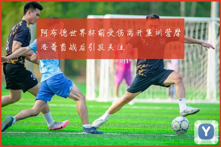 阿布德世界杯前受伤离开集训营摩洛哥首战后引发关注
