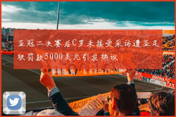 亚冠二决赛后C罗未接受采访遭亚足联罚款5000美元引发热议