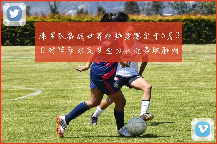 韩国队备战世界杯热身赛定于6月3日对阵萨尔瓦多全力以赴争取胜利