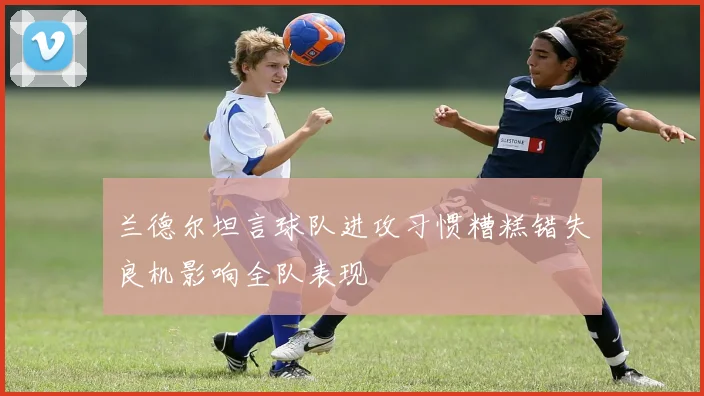 兰德尔坦言球队进攻习惯糟糕错失良机影响全队表现
